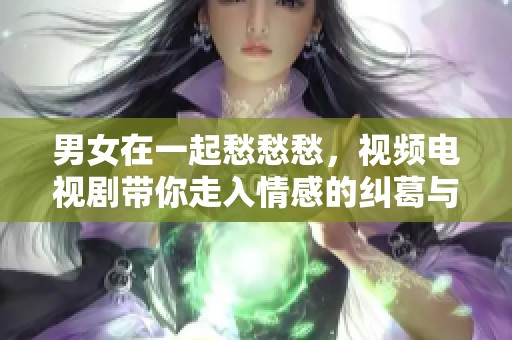男女在一起愁愁愁，视频电视剧带你走入情感的纠葛与欢笑之中