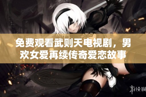 免费观看武则天电视剧，男欢女爱再续传奇爱恋故事