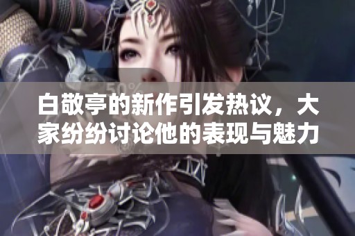 白敬亭的新作引发热议，大家纷纷讨论他的表现与魅力