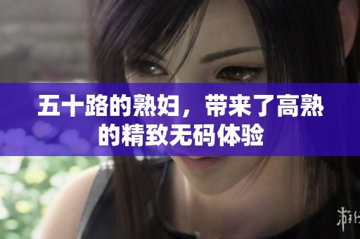 五十路的**，带来了高熟的精致**体验