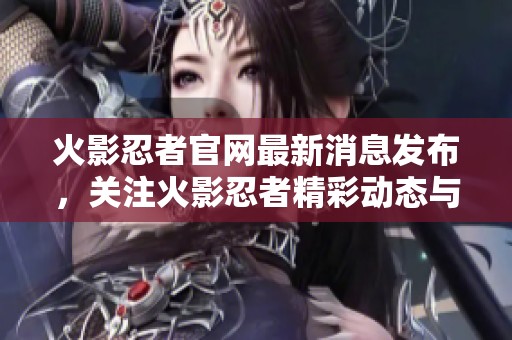 火影忍者官网最新消息发布，关注火影忍者精彩动态与活动更新