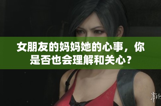女朋友的妈妈她的心事，你是否也会理解和关心？