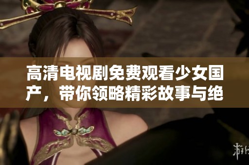 高清电视剧免费观看少女国产，带你领略精彩故事与绝美画面