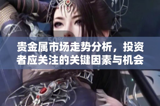 贵金属市场走势分析，投资者应关注的关键因素与机会