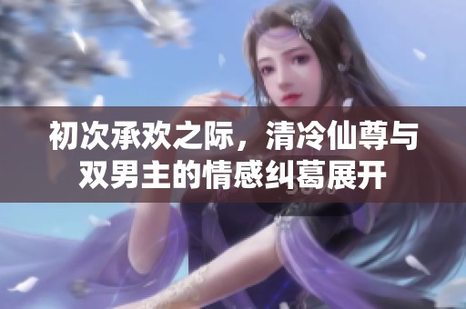 初次承欢之际，清冷仙尊与双男主的情感纠葛展开