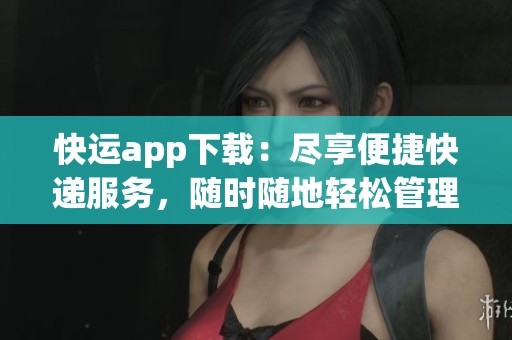 快运app下载：尽享便捷快递服务，随时随地轻松管理寄件安排