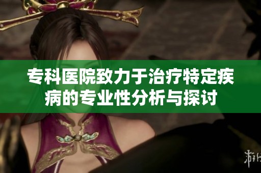 专科医院致力于治疗特定疾病的专业性分析与探讨