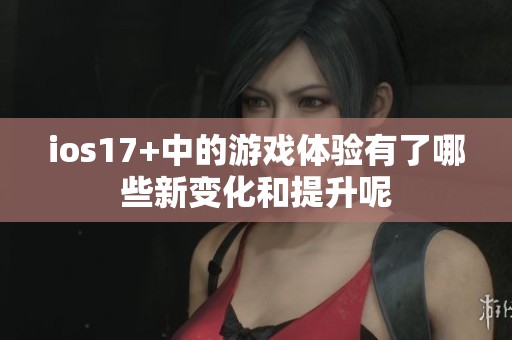 ios17+中的游戏体验有了哪些新变化和提升呢