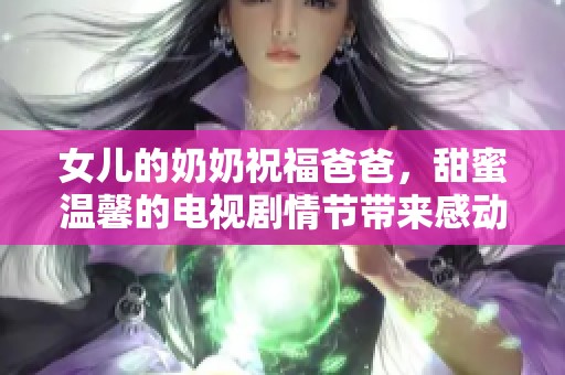 女儿的奶奶祝福爸爸，甜蜜温馨的电视剧情节带来感动