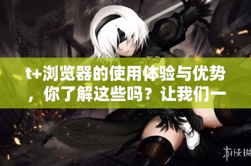 t+浏览器的使用体验与优势，你了解这些吗？让我们一起来看看它的特点和功能。