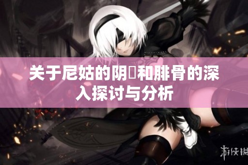 关于尼姑的阴脣和腓骨的深入探讨与分析