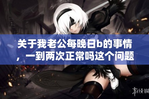 关于我老公每晚日b的事情，一到两次正常吗这个问题该如何看待