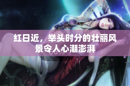 红日近，举头时分的壮丽风景令人心潮澎湃