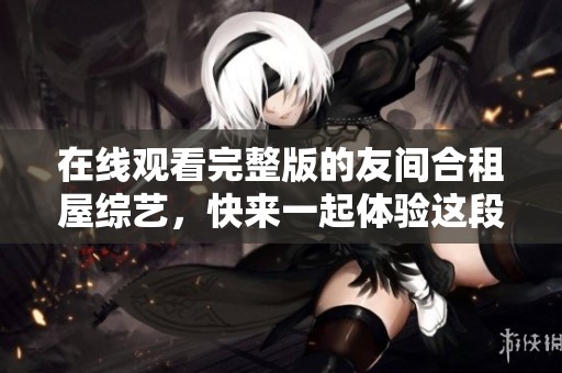 在线观看完整版的友间合租屋综艺，快来一起体验这段有趣的生活吧！