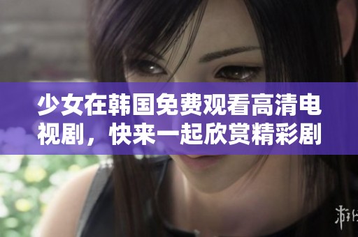 少女在韩国免费观看高清电视剧，快来一起欣赏精彩剧集，尽情享受吧！