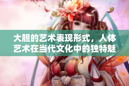 大胆的艺术表现形式，人体艺术在当代文化中的独特魅力