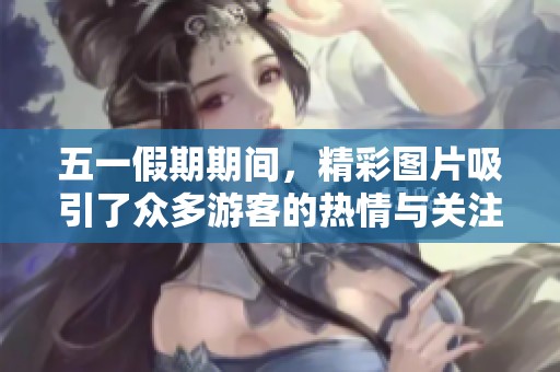 五一假期期间，精彩图片吸引了众多游客的热情与关注。