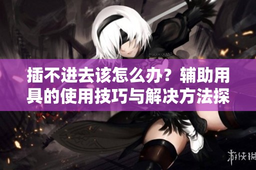 插不进去该怎么办？辅助用具的使用技巧与解决方法探讨