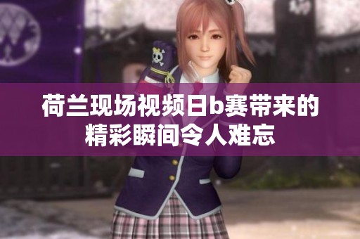 荷兰现场视频日b赛带来的精彩瞬间令人难忘