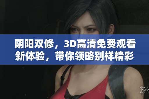 阴阳双修，3D高清免费观看新体验，带你领略别样精彩内容