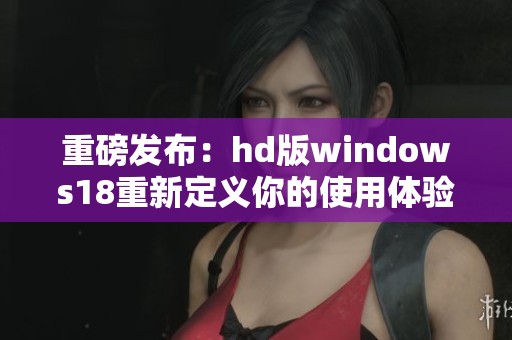 重磅发布：hd版windows18重新定义你的使用体验全新探索即将开启
