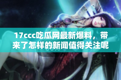 17ccc吃瓜网最新爆料，带来了怎样的新闻值得关注呢