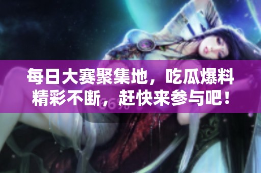 每日大赛聚集地，吃瓜爆料精彩不断，赶快来参与吧！