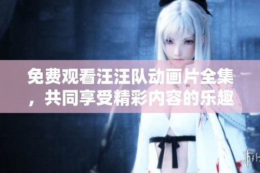 免费观看汪汪队动画片全集，共同享受精彩内容的乐趣
