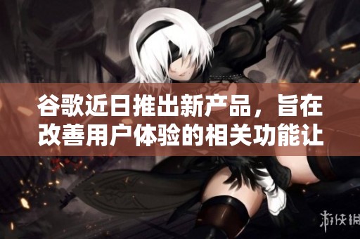 谷歌近日推出新产品，旨在改善用户体验的相关功能让人期待
