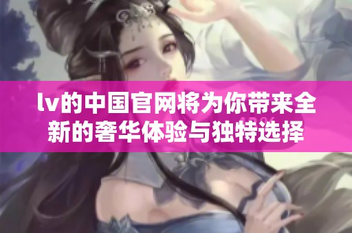 lv的中国官网将为你带来全新的奢华体验与独特选择