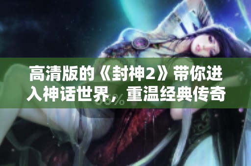 高清版的《封神2》带你进入神话世界，重温经典传奇魅力！