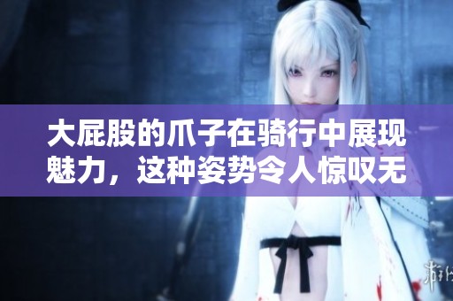 大屁股的爪子在骑行中展现魅力，这种姿势令人惊叹无比