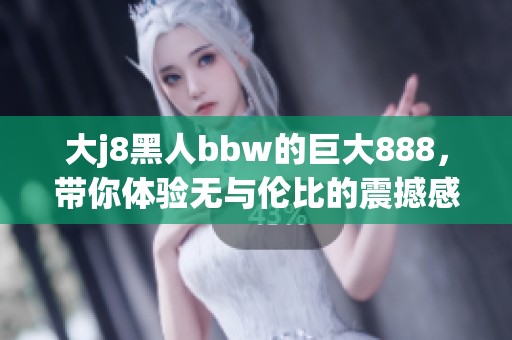 大j8黑人bbw的巨大888，带你体验无与伦比的震撼感受