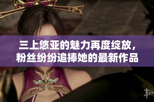 三上悠亚的魅力再度绽放，粉丝纷纷追捧她的最新作品