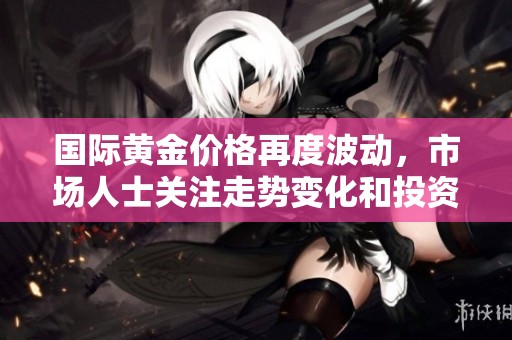 国际黄金价格再度波动，市场人士关注走势变化和投资机会