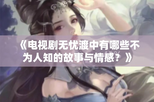 《电视剧无忧渡中有哪些不为人知的故事与情感？》