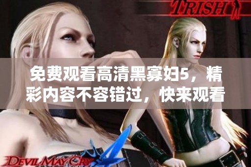 免费观看高清黑寡妇5，精彩内容不容错过，快来观看吧