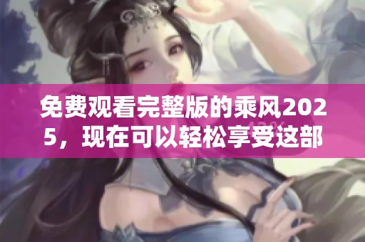 免费观看完整版的乘风2025，现在可以轻松享受这部精彩作品了