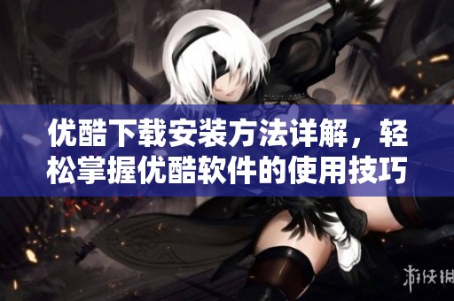 优酷下载安装方法详解，轻松掌握优酷软件的使用技巧与体验
