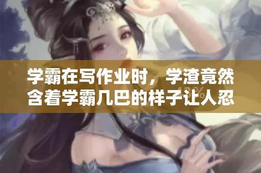 学霸在写作业时，学渣竟然含着学霸几巴的样子让人忍俊不禁
