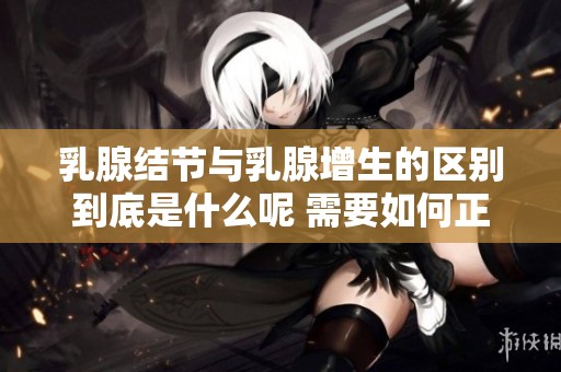 乳腺结节与乳腺增生的区别到底是什么呢 需要如何正确区分它们