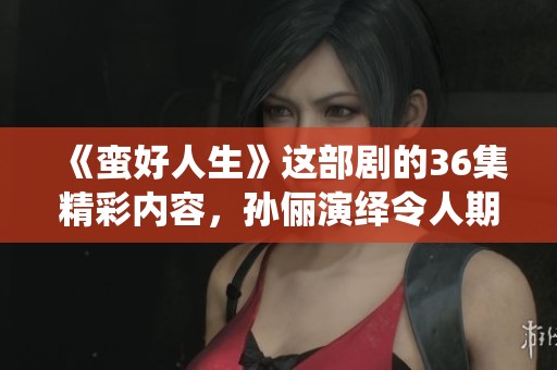 《蛮好人生》这部剧的36集精彩内容，孙俪演绎令人期待和值得关注的故事