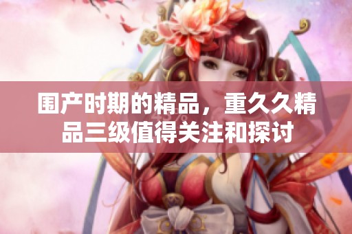 围产时期的精品，重**精品三级值得关注和探讨