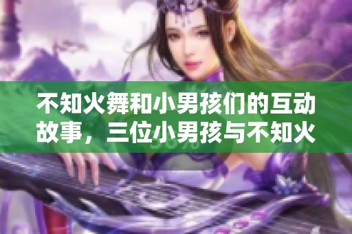 不知火舞和小男孩们的互动故事，三位小男孩与不知火舞的欢乐时光