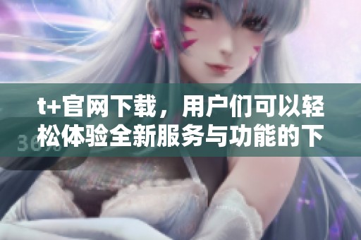 t+官网下载，用户们可以轻松体验全新服务与功能的下载之旅
