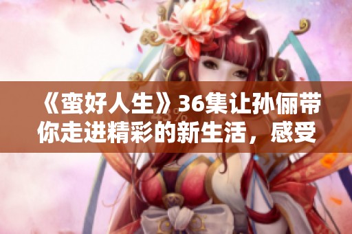 《蛮好人生》36集让孙俪带你走进精彩的新生活，感受不一样的心跳与成长