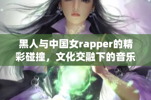 黑人与中国女rapper的精彩碰撞，文化交融下的音乐新风潮