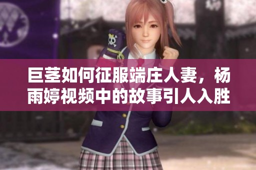 巨茎如何征服端庄人妻，杨雨婷视频中的故事引人入胜