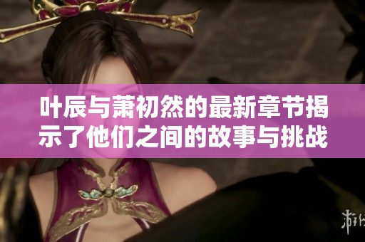 叶辰与萧初然的最新章节揭示了他们之间的故事与挑战