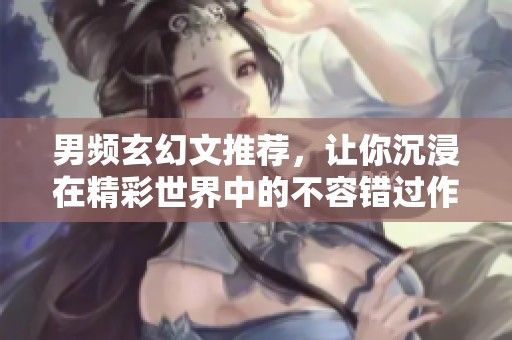 男频玄幻文推荐，让你沉浸在精彩世界中的不容错过作品